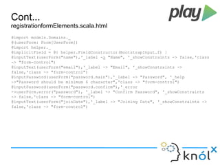 Cont... 
registrationformElements.scala.html 
@import models.Domains._ 
@(userForm: Form[UserForm]) 
@import helper._ 
@implicitField = @{ helper.FieldConstructor(BootstrapInput.f) } 
@inputText(userForm("name"),'_label -> "Name", '_showConstraints -> false,'class 
-> "form-control") 
@inputText(userForm("email"),'_label -> "Email", '_showConstraints -> 
false,'class -> "form-control") 
@inputPassword(userForm("password.main"),'_label -> "Password", '_help 
->"Password should be minimum 6 character",'class -> "form-control") 
@inputPassword(userForm("password.confirm"),'_error 
->userForm.error("password"), '_label -> "Confirm Password", '_showConstraints 
-> false,'class -> "form-control") 
@inputText(userForm("joinDate"),'_label -> "Joining Date", '_showConstraints -> 
false,'class -> "form-control") 
 