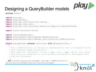 Designing a QueryBuilder models 
package models 
import play.api._ 
import play.api.mvc._ 
import play.api.libs.functional.syntax._ 
import play.api.libs.json._ 
import play.api.libs.concurrent.Execution.Implicits.defaultContext 
import scala.concurrent.Future 
import reactivemongo.api._ 
import play.modules.reactivemongo.MongoController 
import play.modules.reactivemongo.json.collection.JSONCollection 
object QueryBuilder extends Controller with MongoController { 
/* 
* Get a JSONCollection (a Collection implementation that is designed to work 
* with JsObject, Reads and Writes.) 
* Note that the `collection` is not a `val`, but a `def`. We do _not_ store 
* the collection reference to avoid potential problems in development with 
* Play hot-reloading. 
*/ 
def collection(collectionname: String): JSONCollection = 
db.collection[JSONCollection](collectionname) 
 