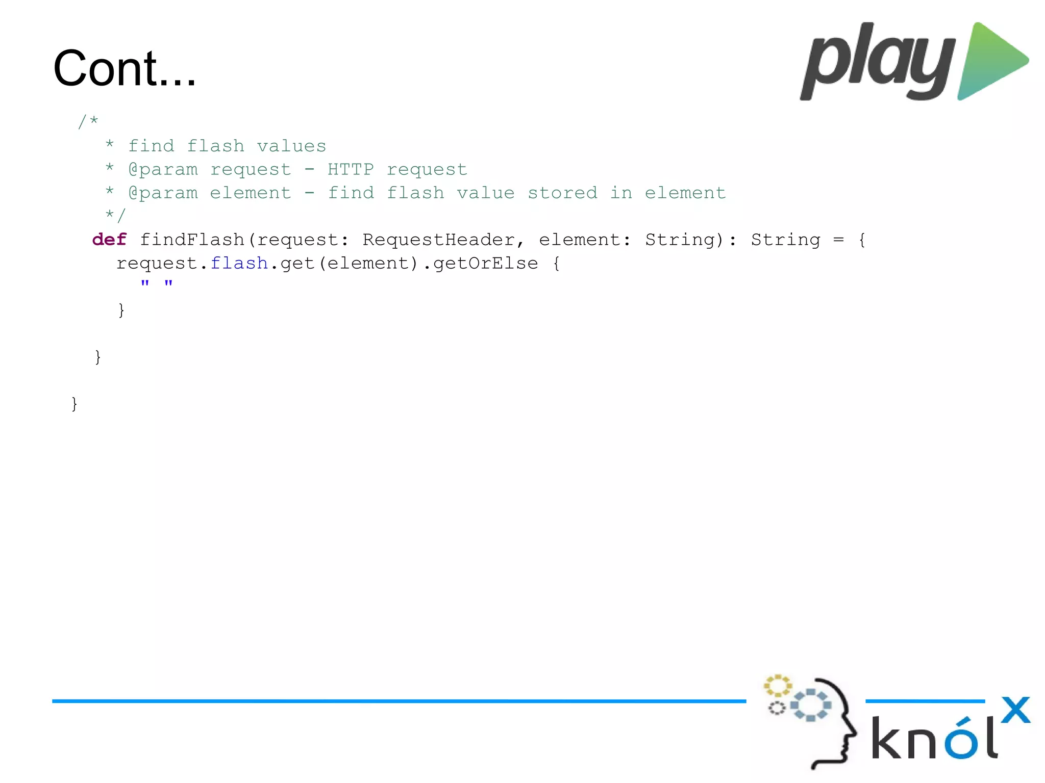 Cont...
/*
* find flash values
* @param request - HTTP request
* @param element - find flash value stored in element
*/
def findFlash(request: RequestHeader, element: String): String = {
request.flash.get(element).getOrElse {
" "
}
}
}
 