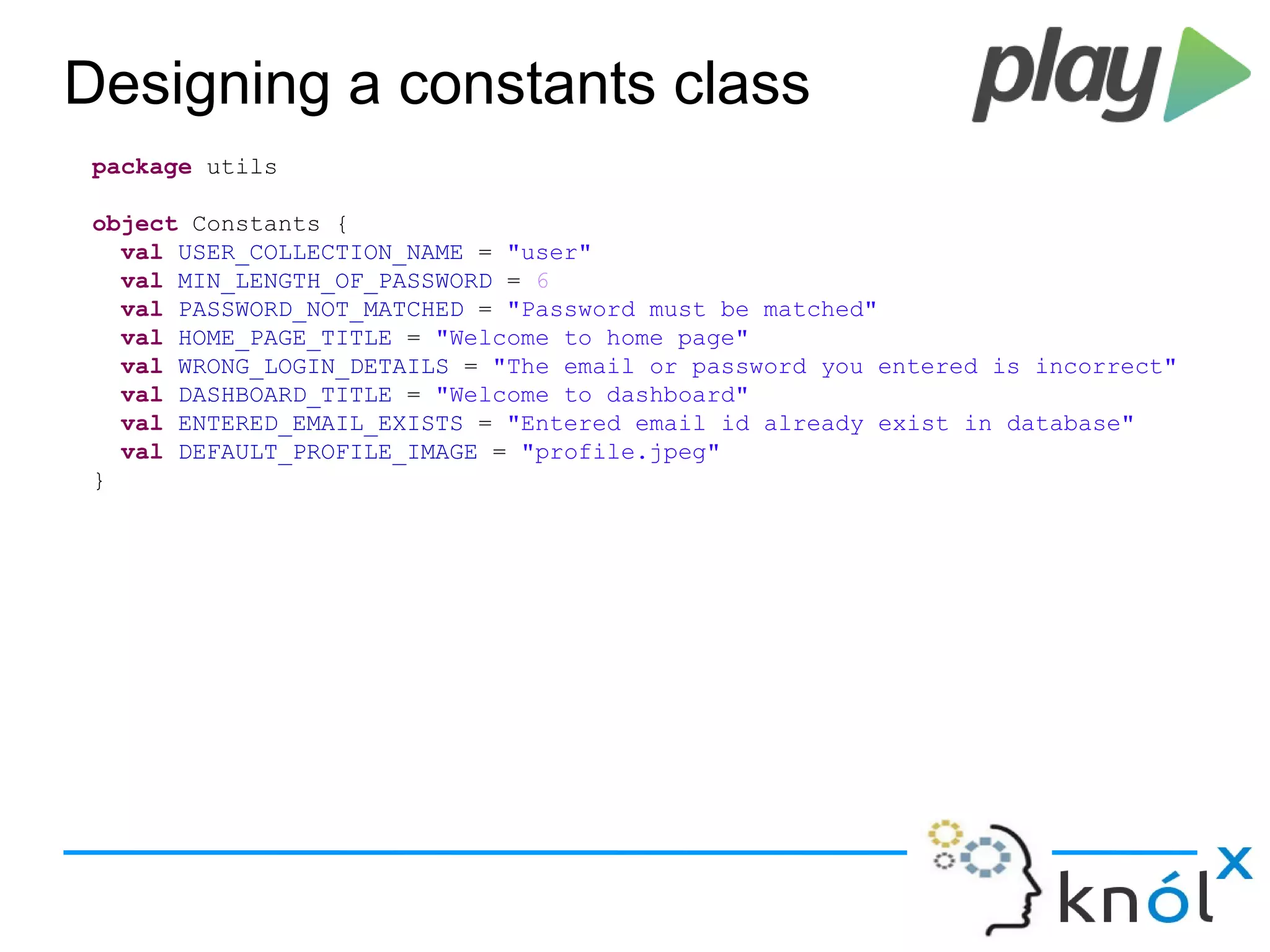 Designing a constants class
package utils
object Constants {
val USER_COLLECTION_NAME = "user"
val MIN_LENGTH_OF_PASSWORD = 6
val PASSWORD_NOT_MATCHED = "Password must be matched"
val HOME_PAGE_TITLE = "Welcome to home page"
val WRONG_LOGIN_DETAILS = "The email or password you entered is incorrect"
val DASHBOARD_TITLE = "Welcome to dashboard"
val ENTERED_EMAIL_EXISTS = "Entered email id already exist in database"
val DEFAULT_PROFILE_IMAGE = "profile.jpeg"
}
 