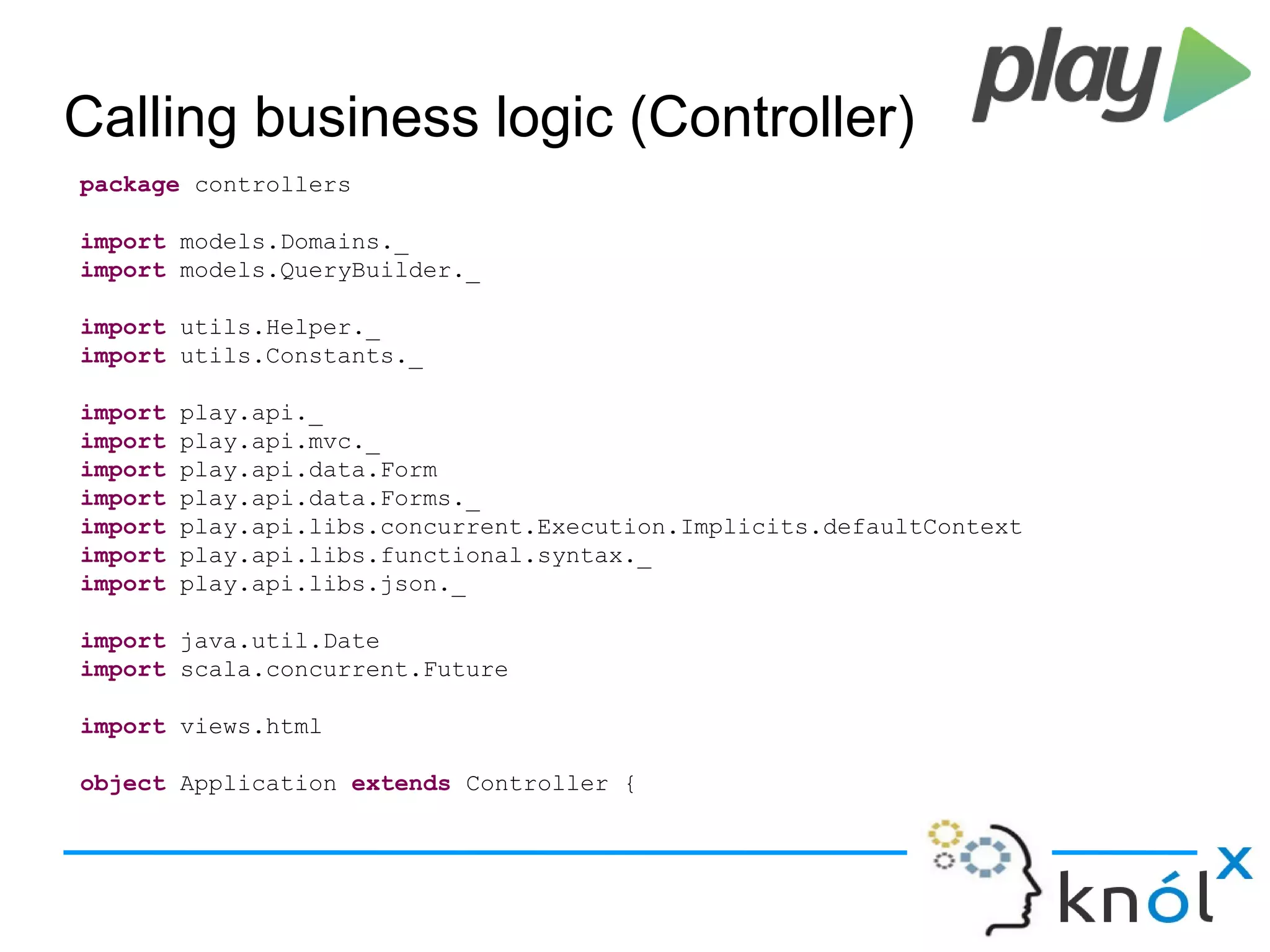 Calling business logic (Controller)
package controllers
import models.Domains._
import models.QueryBuilder._
import utils.Helper._
import utils.Constants._
import play.api._
import play.api.mvc._
import play.api.data.Form
import play.api.data.Forms._
import play.api.libs.concurrent.Execution.Implicits.defaultContext
import play.api.libs.functional.syntax._
import play.api.libs.json._
import java.util.Date
import scala.concurrent.Future
import views.html
object Application extends Controller {
 