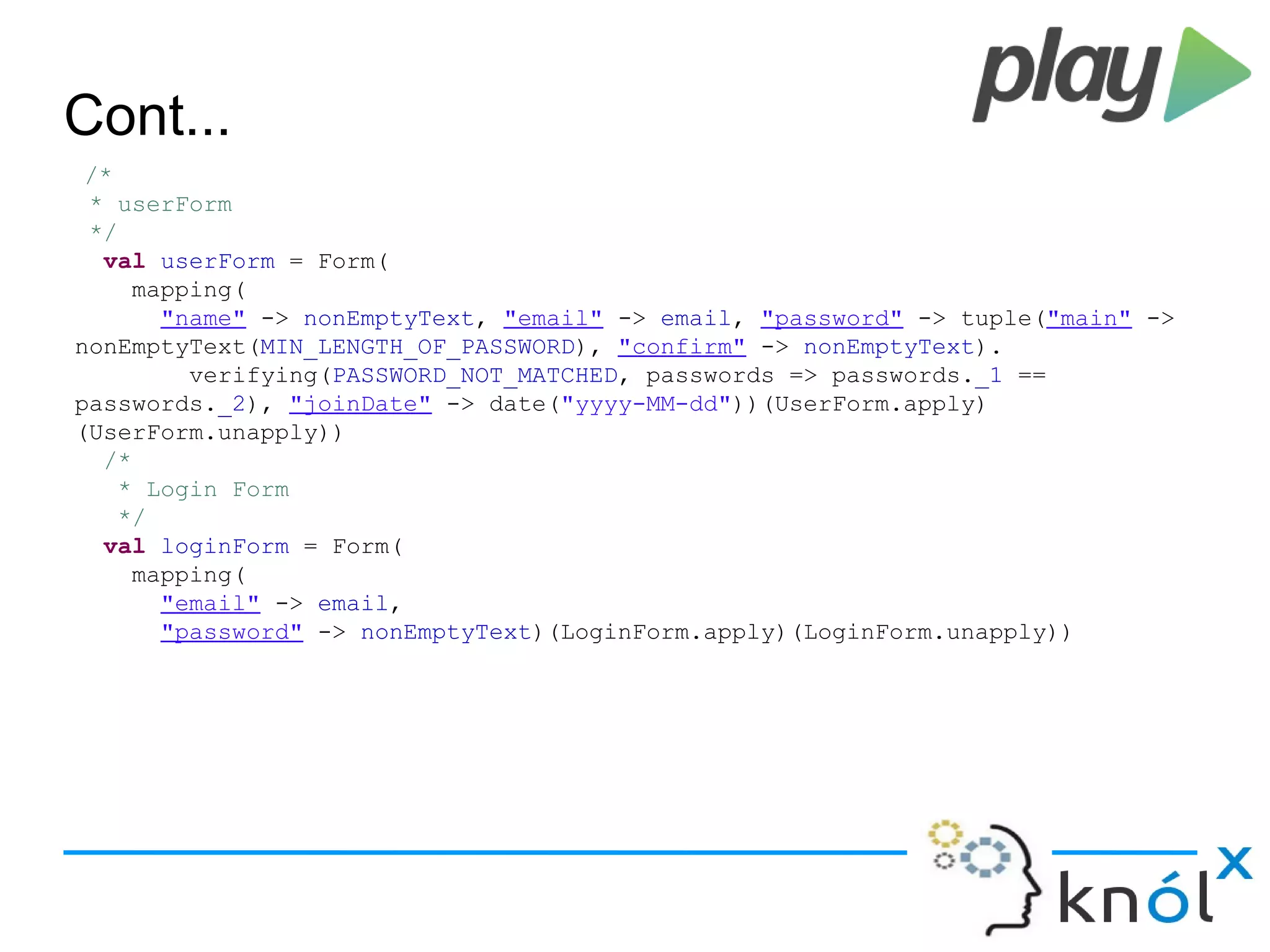 Cont...
/*
* userForm
*/
val userForm = Form(
mapping(
"name" -> nonEmptyText, "email" -> email, "password" -> tuple("main" ->
nonEmptyText(MIN_LENGTH_OF_PASSWORD), "confirm" -> nonEmptyText).
verifying(PASSWORD_NOT_MATCHED, passwords => passwords._1 ==
passwords._2), "joinDate" -> date("yyyy-MM-dd"))(UserForm.apply)
(UserForm.unapply))
/*
* Login Form
*/
val loginForm = Form(
mapping(
"email" -> email,
"password" -> nonEmptyText)(LoginForm.apply)(LoginForm.unapply))
 