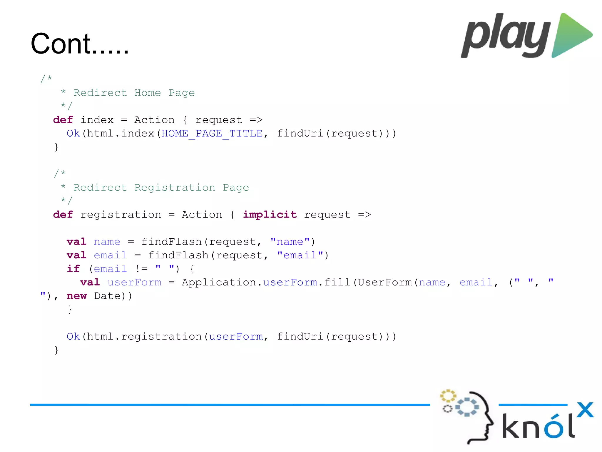 Cont.....
/*
* Redirect Home Page
*/
def index = Action { request =>
Ok(html.index(HOME_PAGE_TITLE, findUri(request)))
}
/*
* Redirect Registration Page
*/
def registration = Action { implicit request =>
val name = findFlash(request, "name")
val email = findFlash(request, "email")
if (email != " ") {
val userForm = Application.userForm.fill(UserForm(name, email, (" ", "
"), new Date))
}
Ok(html.registration(userForm, findUri(request)))
}
 
