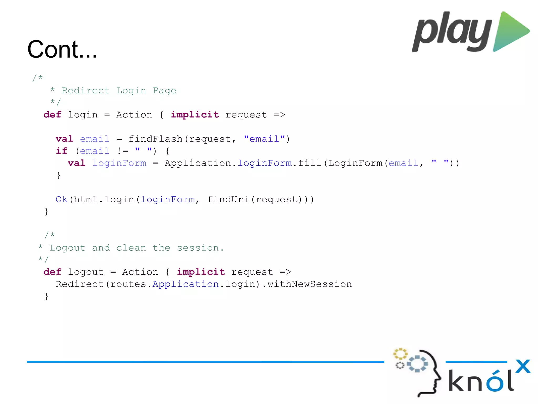 Cont...
/*
* Redirect Login Page
*/
def login = Action { implicit request =>
val email = findFlash(request, "email")
if (email != " ") {
val loginForm = Application.loginForm.fill(LoginForm(email, " "))
}
Ok(html.login(loginForm, findUri(request)))
}
/*
* Logout and clean the session.
*/
def logout = Action { implicit request =>
Redirect(routes.Application.login).withNewSession
}
 