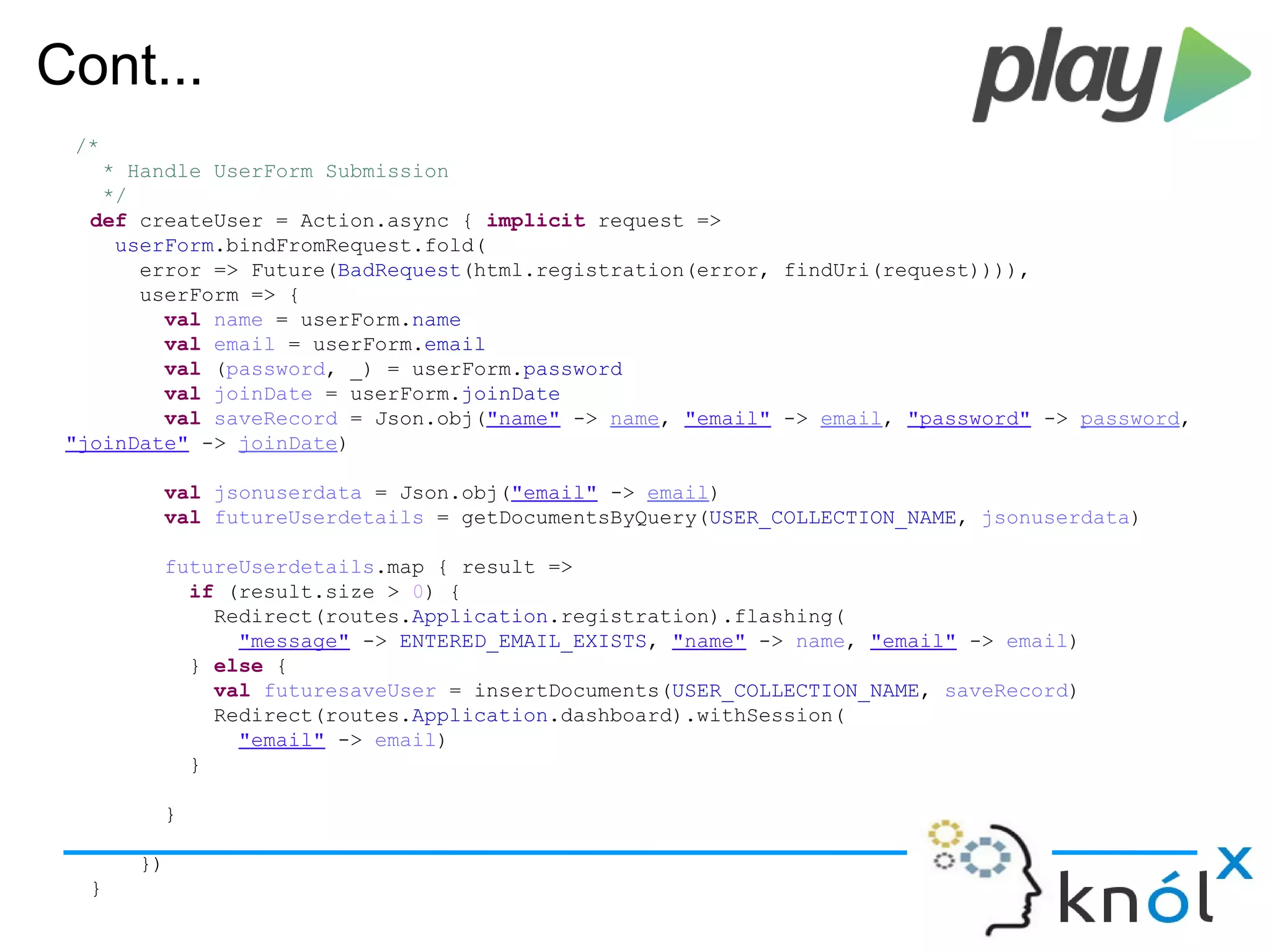 Cont...
/*
* Handle UserForm Submission
*/
def createUser = Action.async { implicit request =>
userForm.bindFromRequest.fold(
error => Future(BadRequest(html.registration(error, findUri(request)))),
userForm => {
val name = userForm.name
val email = userForm.email
val (password, _) = userForm.password
val joinDate = userForm.joinDate
val saveRecord = Json.obj("name" -> name, "email" -> email, "password" -> password,
"joinDate" -> joinDate)
val jsonuserdata = Json.obj("email" -> email)
val futureUserdetails = getDocumentsByQuery(USER_COLLECTION_NAME, jsonuserdata)
futureUserdetails.map { result =>
if (result.size > 0) {
Redirect(routes.Application.registration).flashing(
"message" -> ENTERED_EMAIL_EXISTS, "name" -> name, "email" -> email)
} else {
val futuresaveUser = insertDocuments(USER_COLLECTION_NAME, saveRecord)
Redirect(routes.Application.dashboard).withSession(
"email" -> email)
}
}
})
}
 