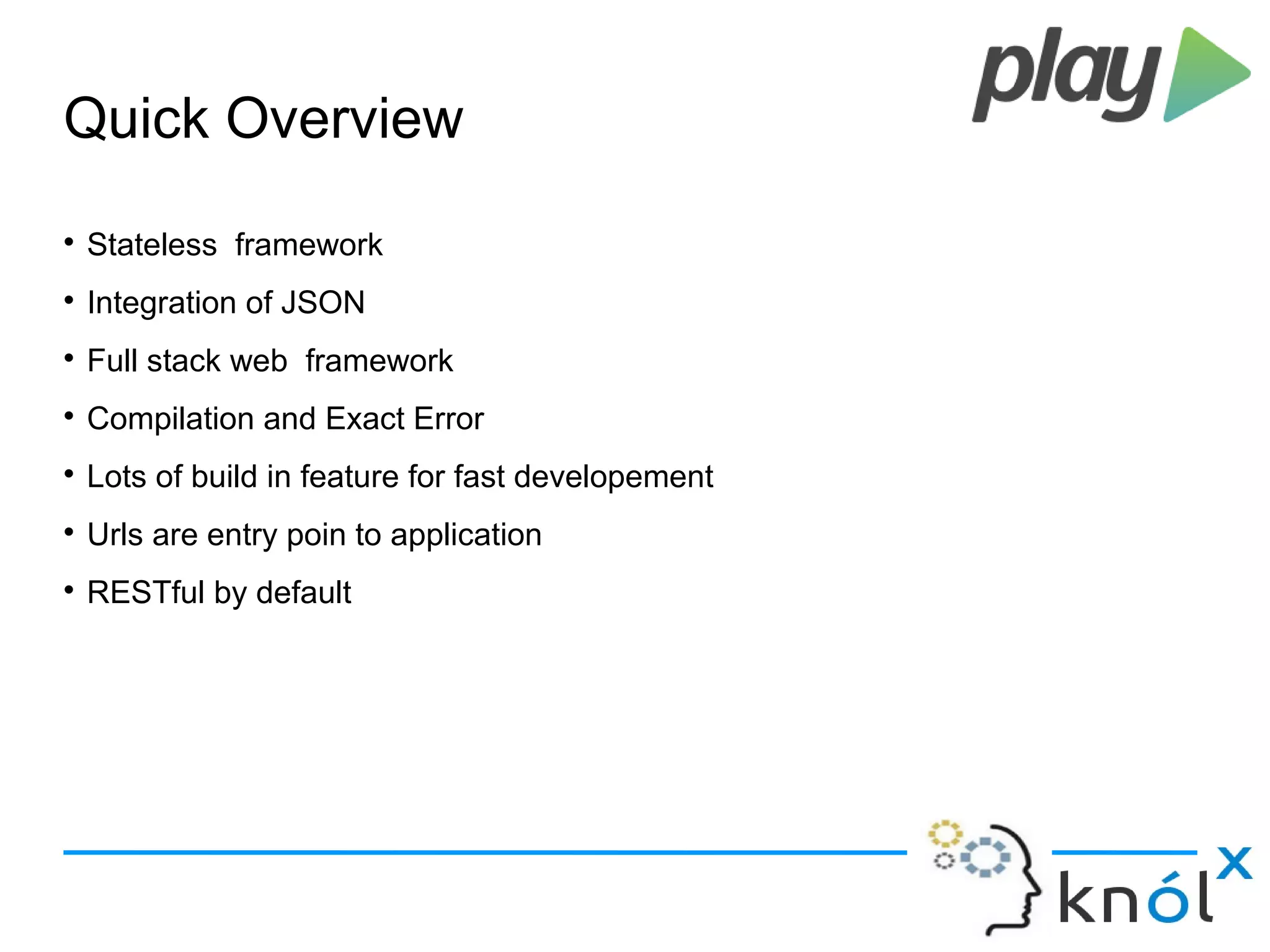 Quick Overview

Stateless framework

Integration of JSON

Full stack web framework

Compilation and Exact Error

Lots of build in feature for fast developement

Urls are entry poin to application

RESTful by default
 