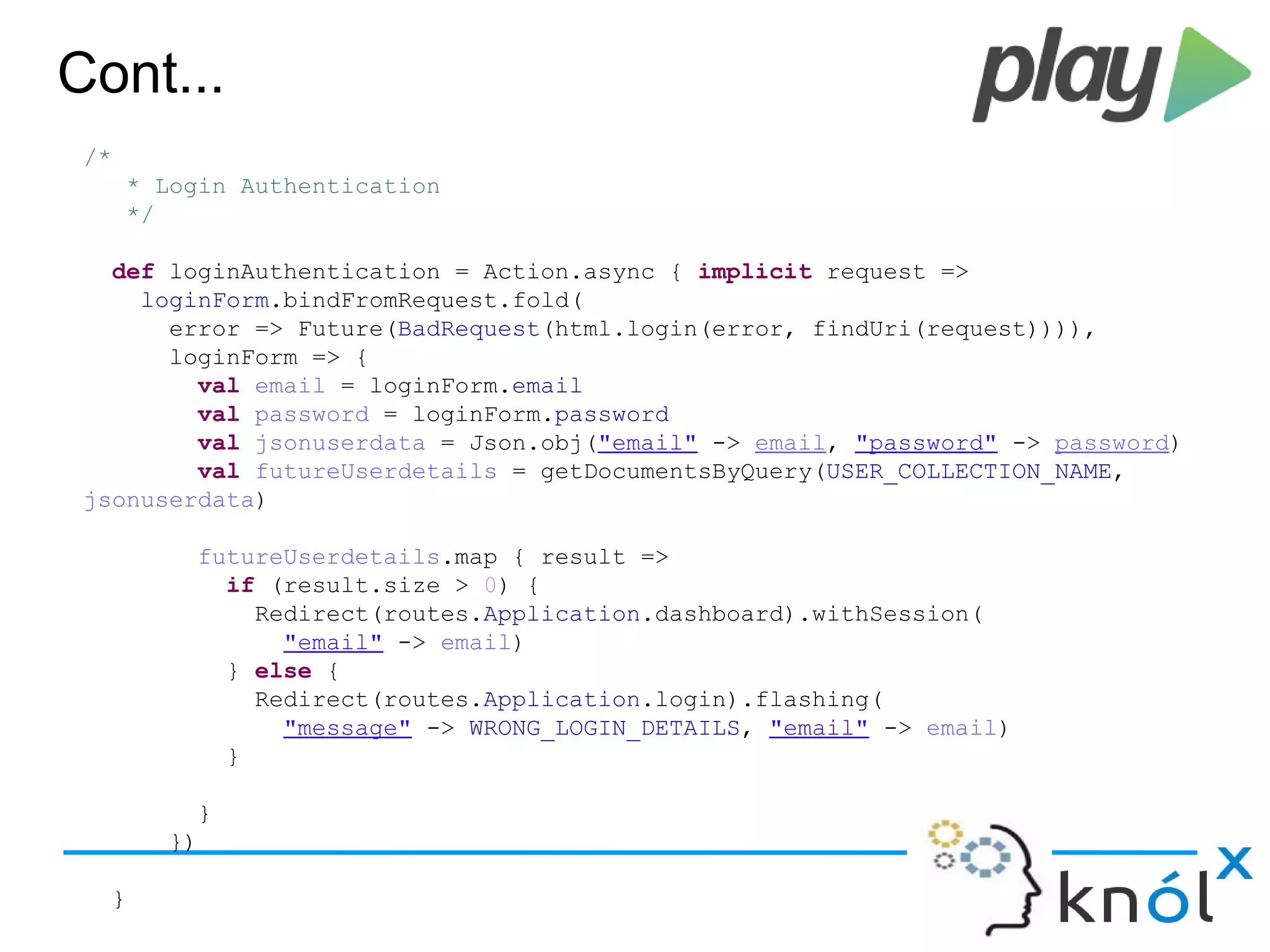 Cont...
/*
* Login Authentication
*/
def loginAuthentication = Action.async { implicit request =>
loginForm.bindFromRequest.fold(
error => Future(BadRequest(html.login(error, findUri(request)))),
loginForm => {
val email = loginForm.email
val password = loginForm.password
val jsonuserdata = Json.obj("email" -> email, "password" -> password)
val futureUserdetails = getDocumentsByQuery(USER_COLLECTION_NAME,
jsonuserdata)
futureUserdetails.map { result =>
if (result.size > 0) {
Redirect(routes.Application.dashboard).withSession(
"email" -> email)
} else {
Redirect(routes.Application.login).flashing(
"message" -> WRONG_LOGIN_DETAILS, "email" -> email)
}
}
})
}
 