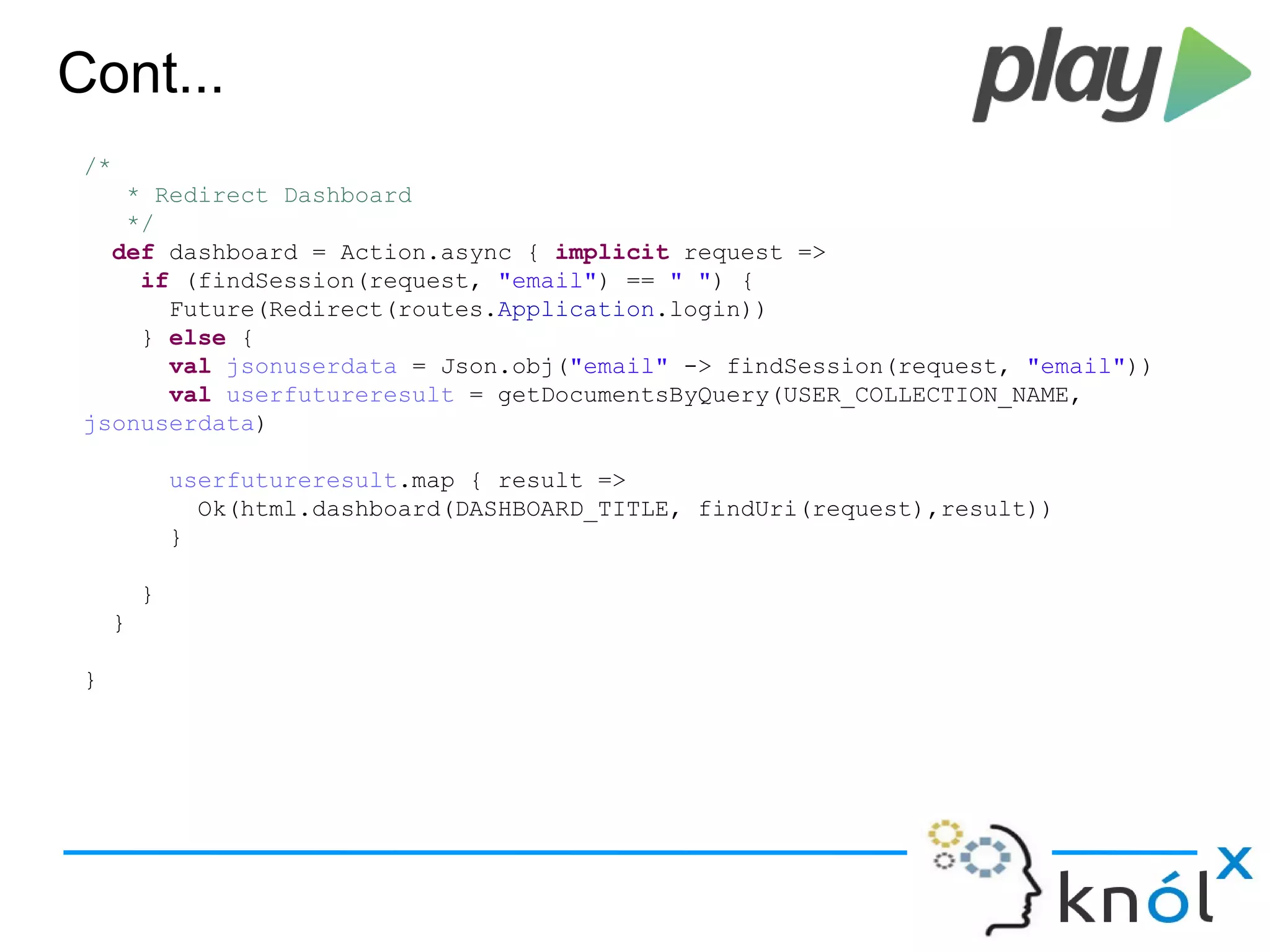 Cont...
/*
* Redirect Dashboard
*/
def dashboard = Action.async { implicit request =>
if (findSession(request, "email") == " ") {
Future(Redirect(routes.Application.login))
} else {
val jsonuserdata = Json.obj("email" -> findSession(request, "email"))
val userfutureresult = getDocumentsByQuery(USER_COLLECTION_NAME,
jsonuserdata)
userfutureresult.map { result =>
Ok(html.dashboard(DASHBOARD_TITLE, findUri(request),result))
}
}
}
}
 