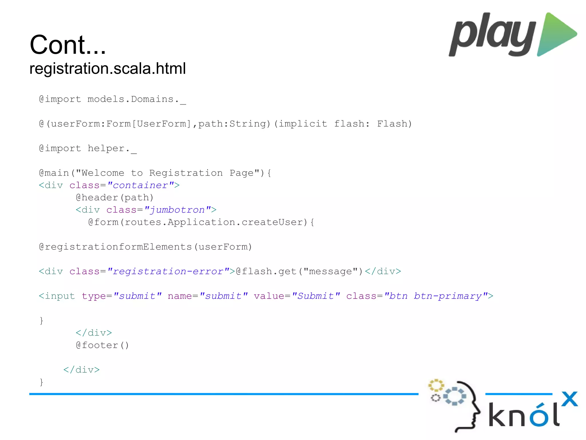 Cont...
registration.scala.html
@import models.Domains._
@(userForm:Form[UserForm],path:String)(implicit flash: Flash)
@import helper._
@main("Welcome to Registration Page"){
<div class="container">
@header(path)
<div class="jumbotron">
@form(routes.Application.createUser){
@registrationformElements(userForm)
<div class="registration-error">@flash.get("message")</div>
<input type="submit" name="submit" value="Submit" class="btn btn-primary">
}
</div>
@footer()
</div>
}
 