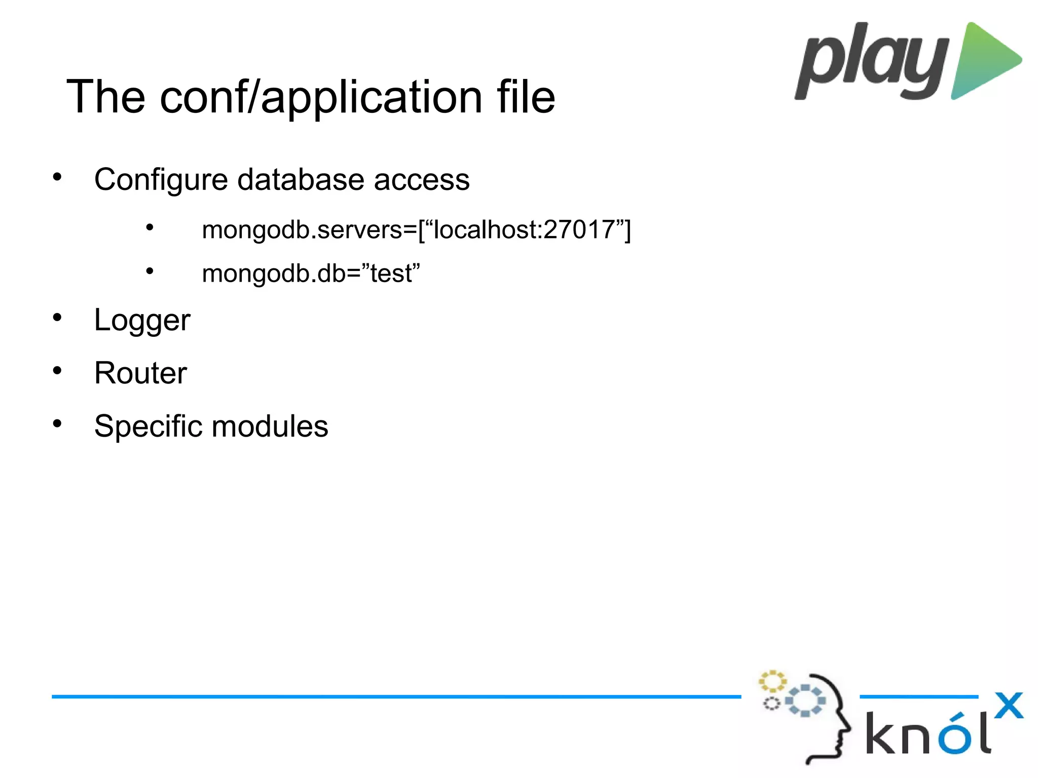 The conf/application file

Configure database access

mongodb.servers=[“localhost:27017”]

mongodb.db=”test”

Logger

Router

Specific modules
 