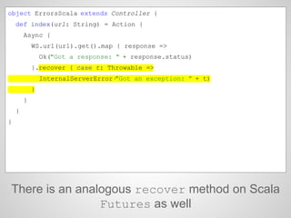There is an analogous recover method on Scala
Futures as well
object ErrorsScala extends Controller {
def index(url: Strin...