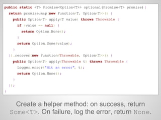 Create a helper method: on success, return
Some<T>. On failure, log the error, return None.
public static <T> Promise<Opti...