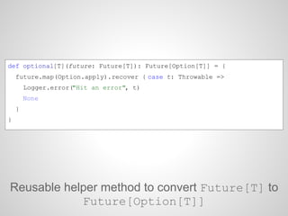 Reusable helper method to convert Future[T] to
Future[Option[T]]
def optional[T](future: Future[T]): Future[Option[T]] = {...