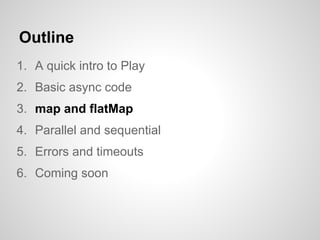 Outline
1. A quick intro to Play
2. Basic async code
3. map and flatMap
4. Parallel and sequential
5. Errors and timeouts
...
