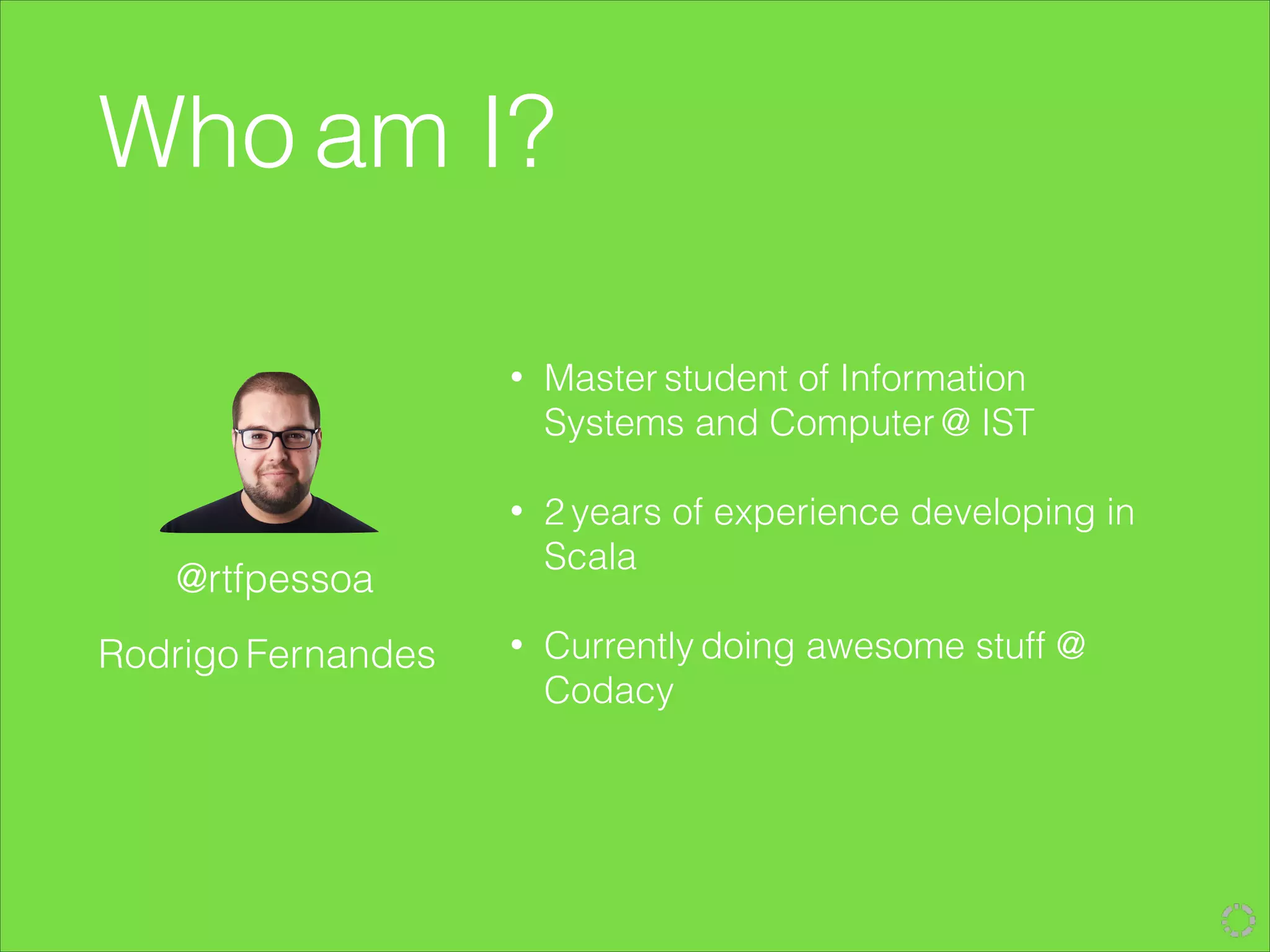 • Master student of Information
Systems and Computer @ IST
!
• 2 years of experience developing in
Scala
!
• Currently doing awesome stuff @
Codacy
Who am I?
Rodrigo Fernandes
@rtfpessoa
 