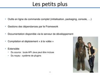 Les petits plus
• Outils en ligne de commande complet (initialisation, packaging, console, …)
• Gestions des dépendances par le Framework
• Documentation disponible via le serveur de développement
• Compilation et déploiement « à la volée »
• Extensible
• Du source : toute API Java peut être incluse
• Du noyau : système de plugins

11

 