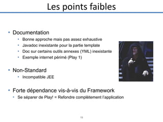 Les points faibles
• Documentation
•
•
•
•

Bonne approche mais pas assez exhaustive
Javadoc inexistante pour la partie template
Doc sur certains outils annexes (YML) inexistante
Exemple internet périmé (Play 1)

• Non-Standard
• Incompatible JEE

• Forte dépendance vis-à-vis du Framework
• Se séparer de Play! = Refondre complètement l’application

19

 