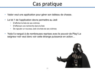 Cas pratique
• Vador veut une application pour gérer son tableau de chasse.

• Le lot 1 de l’application devra permettre au Jedi
•
•
•

D’afficher la liste de ses victimes
D’effectuer une recherche dans la liste
De rajouter un nouveau Jedi à la liste de ses victimes

• Yoda l’a nargué à de nombreuses reprises avec le pouvoir de Play! Le
seigneur noir veut donc voir cette étrange puissance en action…

21

 