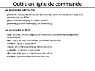 Outils en ligne de commande
Les commandes externes Play

• play new: commande de création d’un nouveau projet. Crée l’arborescence et la
paramétrage par défaut.

• play : lance le shell play en mode standard
• play debug : lance le shell play en mode debug
Les commandes du Shell

• run : lance le serveur d’application en mode développement (rechargement
automatique)

•
•
•
•
•
•

test : lance les tests automatisés (unitaire et fonctionnel)
compile : lance la compilation
clean : fait le ménage dans les fichiers générés
eclipsify : prépare le projet eclipse
dist: crée le jar pour un déploiement standalone
console : passe en console interactive scala

22

 