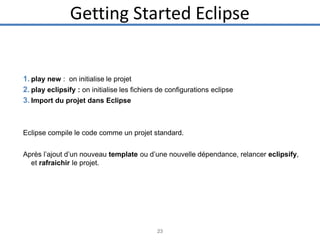 Getting Started Eclipse

1. play new : on initialise le projet
2. play eclipsify : on initialise les fichiers de configurations eclipse
3. Import du projet dans Eclipse

Eclipse compile le code comme un projet standard.
Après l’ajout d’un nouveau template ou d’une nouvelle dépendance, relancer eclipsify,
et rafraichir le projet.

23

 