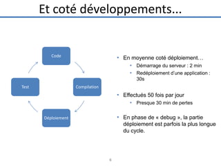 Et coté développements...

Code

• En moyenne coté déploiement…
• Démarrage du serveur : 2 min
• Redéploiement d’une application :
30s

Test

Compilation

• Effectués 50 fois par jour
• Presque 30 min de pertes

• En phase de « debug », la partie

Déploiement

déploiement est parfois la plus longue
du cycle.

6

 