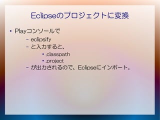 Eclipseのプロジェクトに変換
●
    Playコンソールで
      –   eclipsify
      –   と入力すると、
            ●
                .classpath
            ●   .project
      –   が出力されるので、Eclipseにインポート。
 
