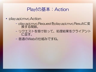 Play!の基本：Action
●
    play.api.mvc.Action
        –   play.api.mvc.Requestをplay.api.mvc.Resultに変
              換する関数。
        –   リクエストを受け取って、処理結果をクライアント
              に返す。
        –   普通のWebの仕組みですね。
 