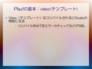 Play!の基本：view(テンプレート)
●
    View（テンプレート）はコンパイルされるとScalaの
    関数になる
      –   コンパイル時点で型エラーのチェックなどが可能。
 