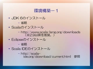 環境構築－１
●   JDK 6のインストール
      –   省略
●   Scalaのインストール
      –   http://www.scala-lang.org/downloads
           （※2.9以降を推奨。）
●
    Eclipseのインストール
      –   省略
●   Scala IDEのインストール
      –   http://scala-
           ide.org/download/current.html　参照
 