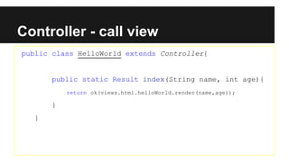 Controller - call view
public class HelloWorld extends Controller{
public static Result index(String name, int age){
return ok(views.html.helloWorld.render(name,age));
}
}
 