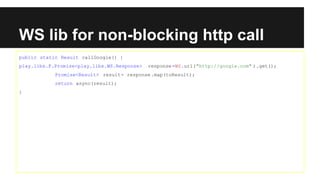 WS lib for non-blocking http call
public static Result callGoogle() {
play.libs.F.Promise<play.libs.WS.Response> response=WS.url("http://google.com" ).get();
Promise<Result> result= response.map(toResult);
return async(result);
}
 