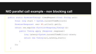 NIO parallel call example - non blocking call
public static Promise<Timing> timedRequest( final String url){
final long start = System.currentTimeMillis();
Promise<Response> res= WS.url(url).get();
return res.map(new Function<Response,Timing> (){
public Timing apply (Response response){
long latency=System.currentTimeMillis() -start;
return new Timing(url,latency,start);
}
});
}
 