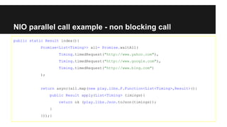 NIO parallel call example - non blocking call
public static Result index(){
Promise<List<Timing>> all= Promise.waitAll(
Timing.timedRequest("http://www.yahoo.com"),
Timing.timedRequest("http://www.google.com"),
Timing.timedRequest("http://www.bing.com")
);
return async(all.map(new play.libs.F.Function<List<Timing>,Result>(){
public Result apply(List<Timing> timings){
return ok (play.libs.Json.toJson(timings));
}
}));}
 
