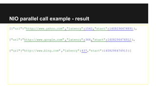 NIO parallel call example - result
[{"url":"http://www.yahoo.com" ,"latency":1542,"start":1408296474891},
{"url":"http://www.google.com" ,"latency":366,"start":1408296474912},
{"url":"http://www.bing.com" ,"latency":437,"start":1408296474913}]
 