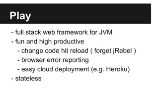 Play
- full stack web framework for JVM
- fun and high productive
- change code hit reload ( forget jRebel )
- browser error reporting
- easy cloud deployment (e.g. Heroku)
- stateless
 