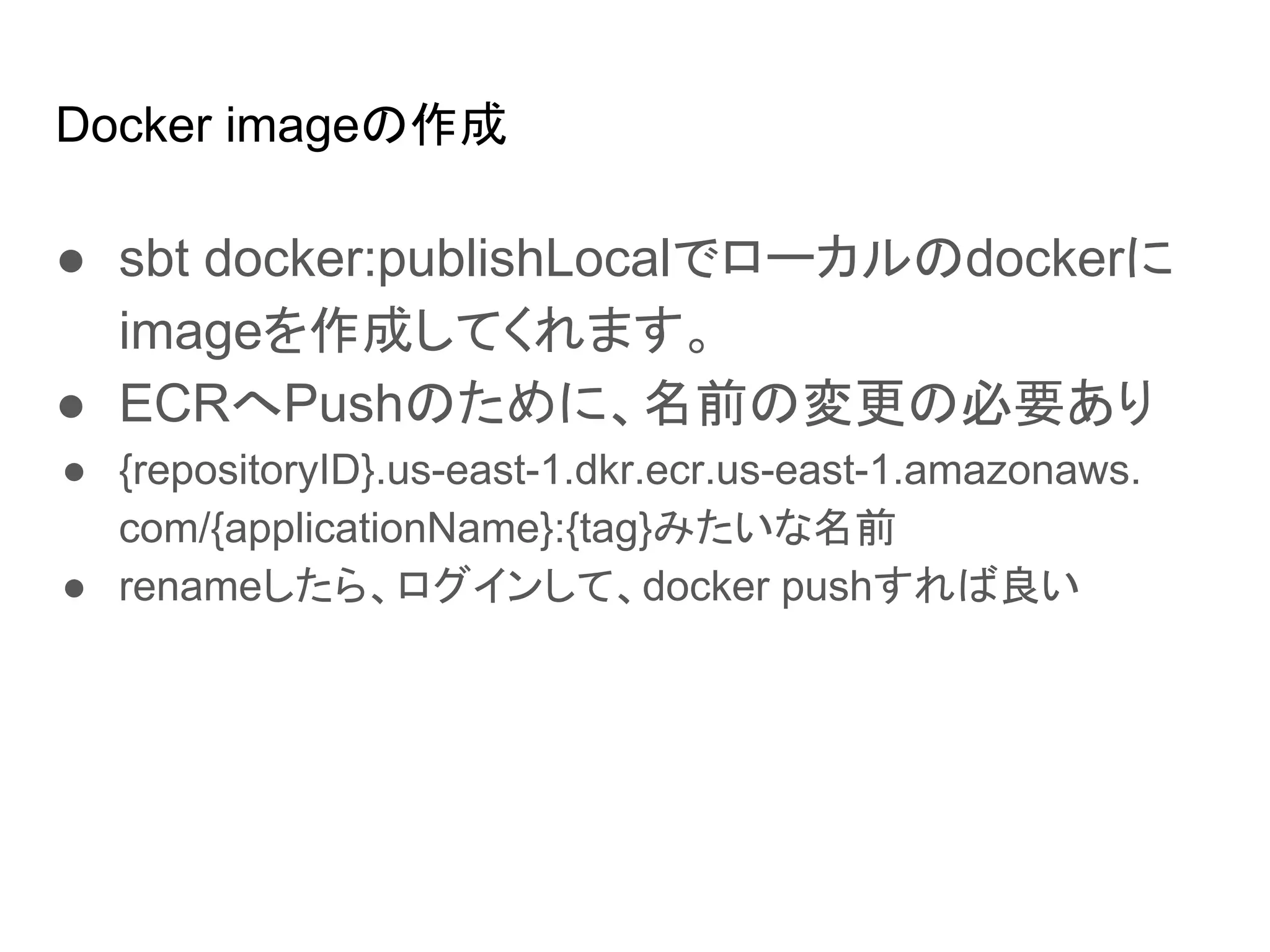 Docker imageの作成
● sbt docker:publishLocalでローカルのdockerに
imageを作成してくれます。
● ECRへPushのために、名前の変更の必要あり
● {repositoryID}.us-east-1.dkr.ecr.us-east-1.amazonaws.
com/{applicationName}:{tag}みたいな名前
● renameしたら、ログインして、docker pushすれば良い
 