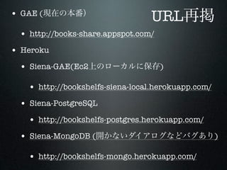 • GAE (                          URL
 • http://books-share.appspot.com/
• Heroku
 • Siena-GAE(Ec2                     )

   • http://bookshelfs-siena-local.herokuapp.com/
 • Siena-PostgreSQL
   • http://bookshelfs-postgres.herokuapp.com/
 • Siena-MongoDB (                                  )

   • http://bookshelfs-mongo.herokuapp.com/
 