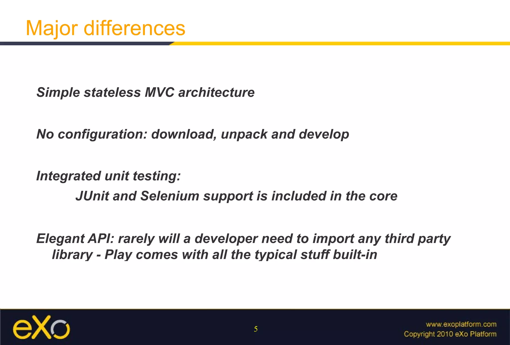 Simple stateless MVC architecture No configuration: download, unpack and develop Integrated unit testing:  JUnit and Selenium support is included in the core Elegant API: rarely will a developer need to import any third party library - Play comes with all the typical stuff built-in Major differences 