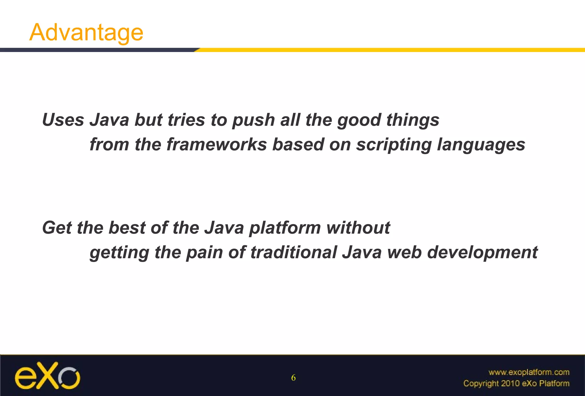 Uses Java but tries to push all the good things  from the frameworks based on scripting languages Get the best of the Java platform without  getting the pain of traditional Java web development Advantage 