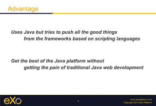 Uses Java but tries to push all the good things  from the frameworks based on scripting languages Get the best of the Java platform without  getting the pain of traditional Java web development Advantage 