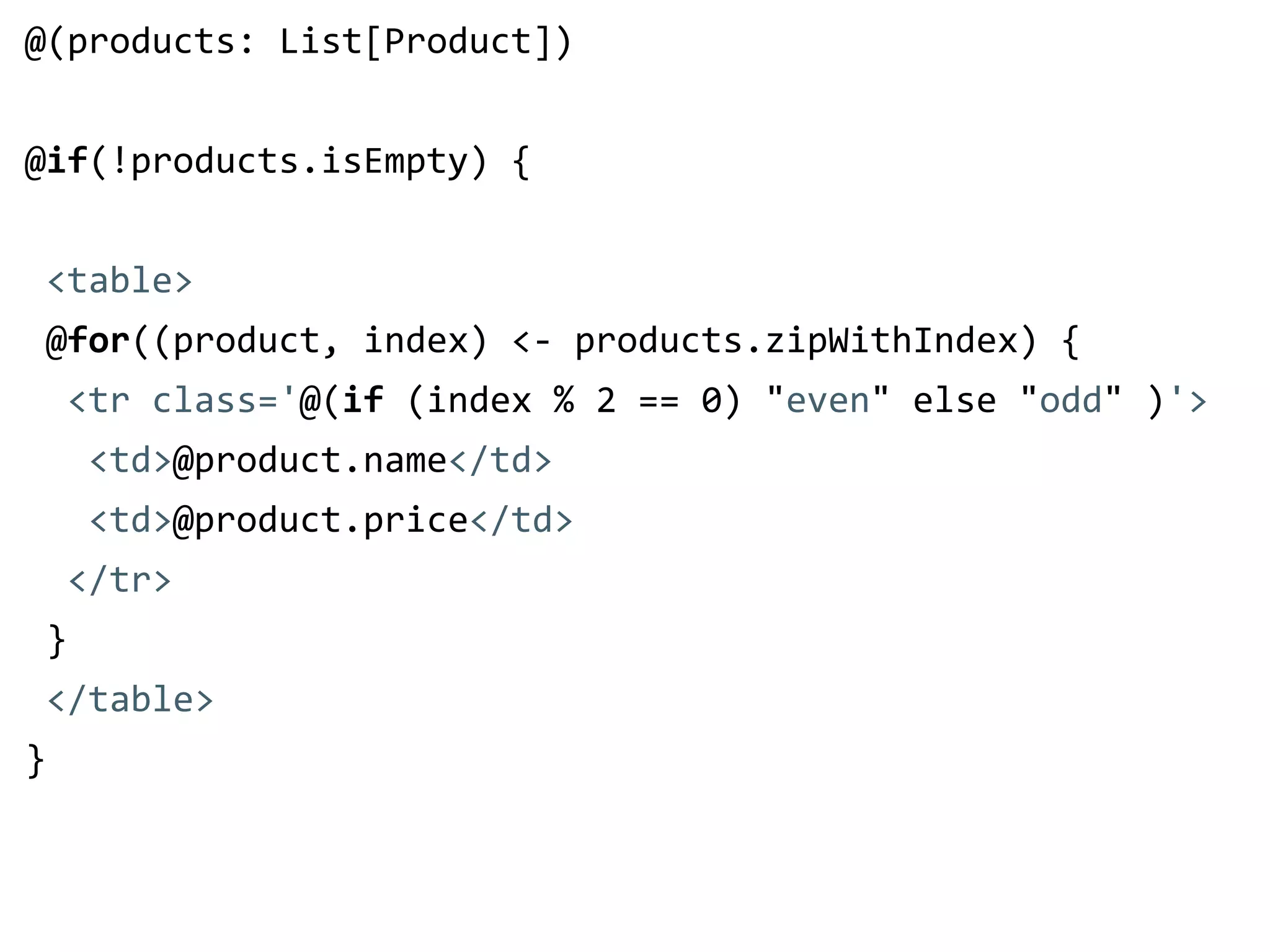 @(products: List[Product]) 
! 
@if(!products.isEmpty) { 
! 
<table> 
@for((product, index) <-­‐ products.zipWithIndex) { 
<tr class='@(if (index % 2 == 0) "even" else "odd" )'> 
<td>@product.name</td> 
<td>@product.price</td> 
</tr> 
} 
</table> 
} 
 