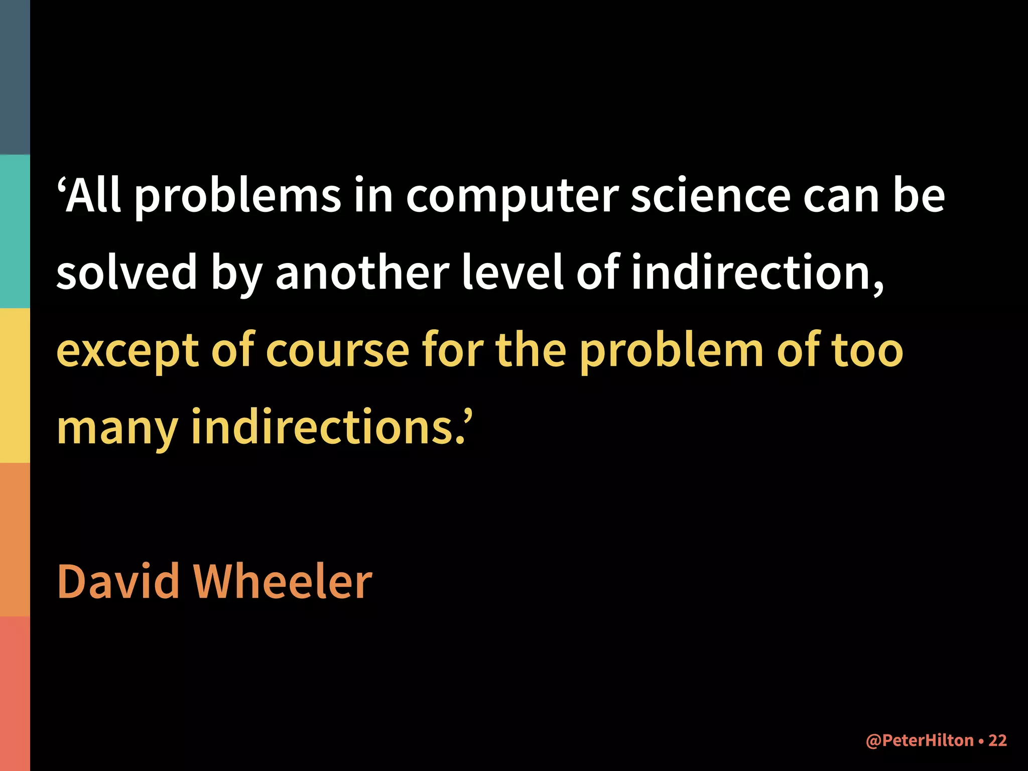 ‘All problems in computer science can be 
solved by another level of indirection, 
except of course for the problem of too 
many indirections.’ 
! 
David Wheeler 
@PeterHilton • 22 
 