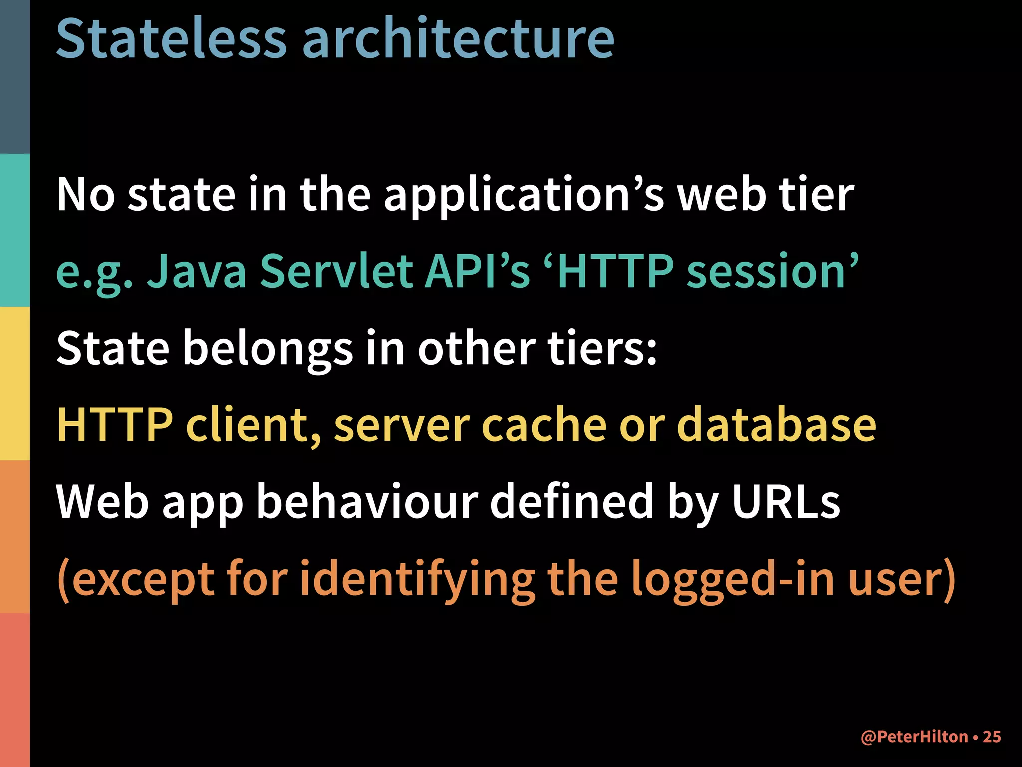 Stateless architecture 
No state in the application’s web tier 
e.g. Java Servlet API’s ‘HTTP session’ 
State belongs in other tiers: 
HTTP client, server cache or database 
Web app behaviour defined by URLs 
(except for identifying the logged-in user) 
@PeterHilton • 25 
 