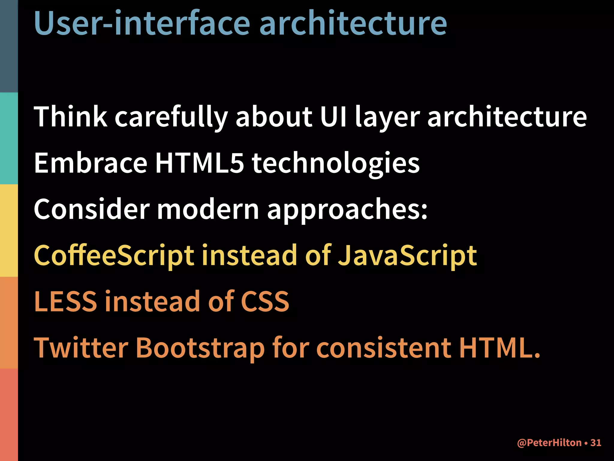User-interface architecture 
Think carefully about UI layer architecture 
Embrace HTML5 technologies 
Consider modern approaches: 
CoffeeScript instead of JavaScript 
LESS instead of CSS 
Twitter Bootstrap for consistent HTML. 
@PeterHilton • 31 
 