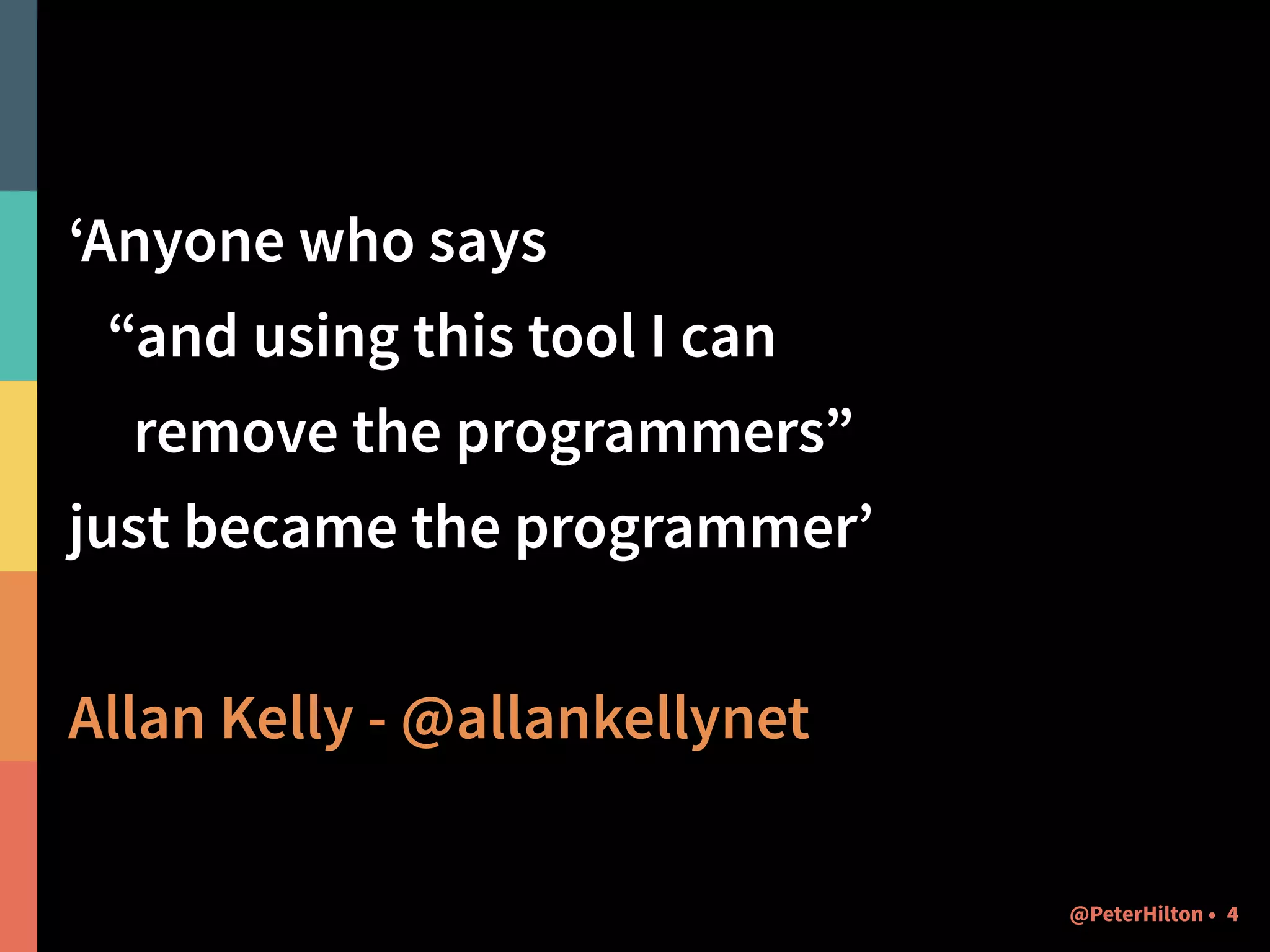 ‘Anyone who says 
“and using this tool I can 
remove the programmers” 
just became the programmer’ 
! 
Allan Kelly - @allankellynet 
@PeterHilton • 4 
 