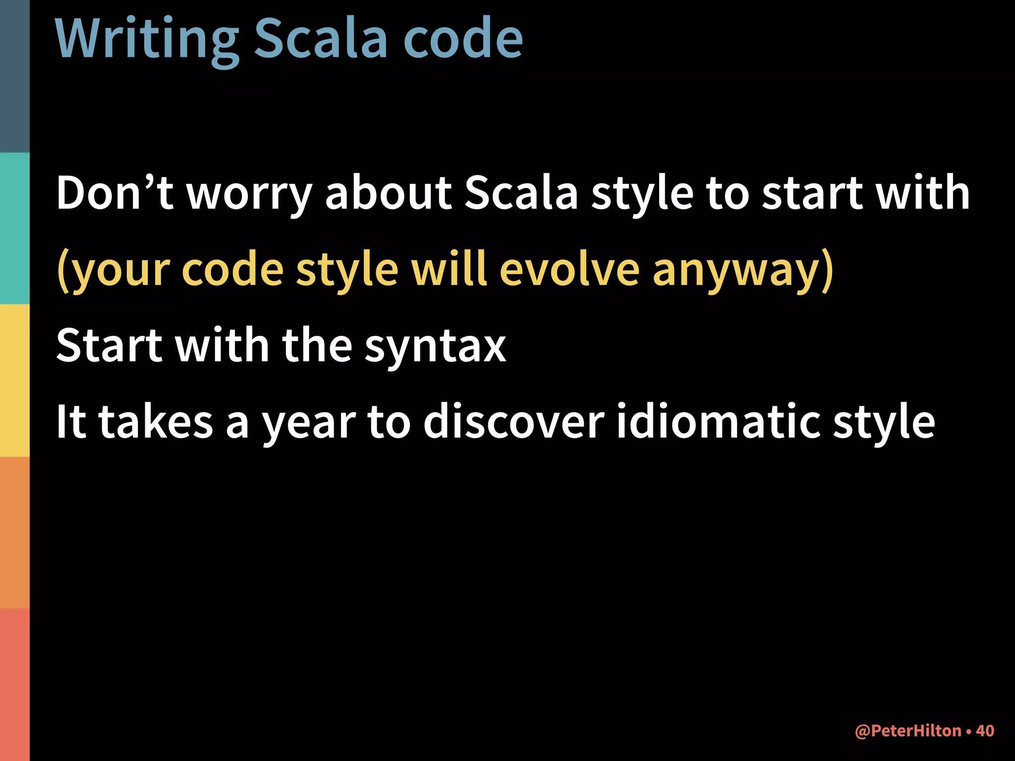 Writing Scala code 
Don’t worry about Scala style to start with 
(your code style will evolve anyway) 
Start with the syntax 
It takes a year to discover idiomatic style 
@PeterHilton • 40 
 