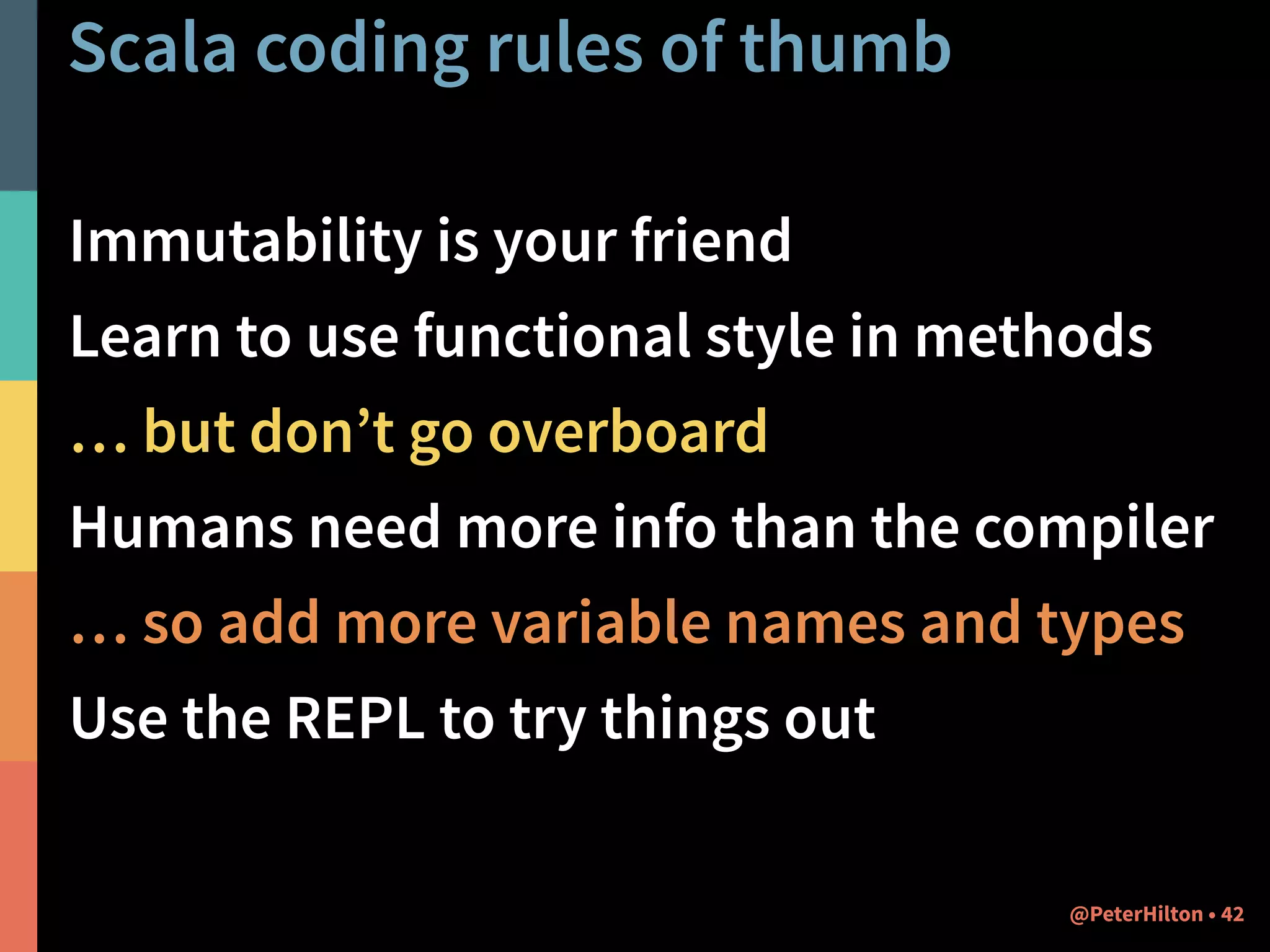 Scala coding rules of thumb 
Immutability is your friend 
Learn to use functional style in methods 
… but don’t go overboard 
Humans need more info than the compiler 
… so add more variable names and types 
Use the REPL to try things out 
@PeterHilton • 42 
 