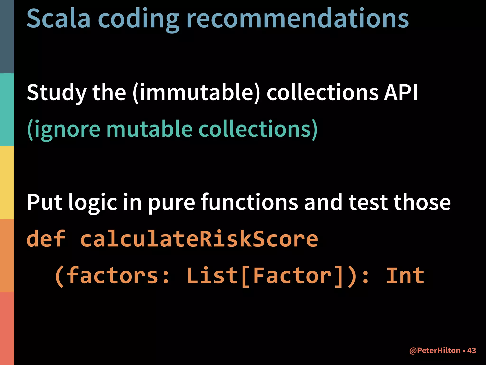 Scala coding recommendations 
Study the (immutable) collections API 
(ignore mutable collections) 
! 
Put logic in pure functions and test those 
def calculateRiskScore 
(factors: List[Factor]): Int 
@PeterHilton • 43 
 