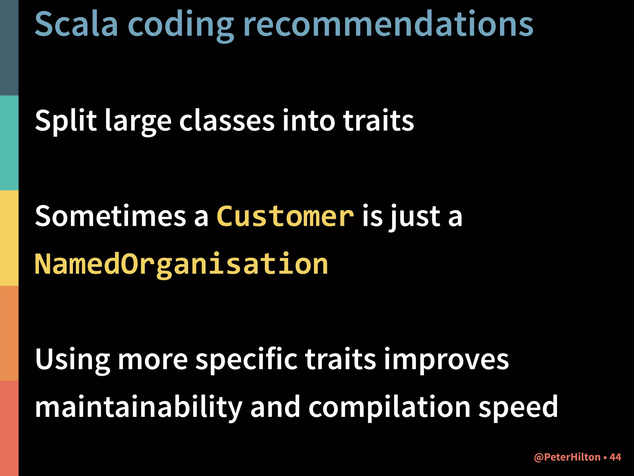 Scala coding recommendations 
Split large classes into traits 
! 
Sometimes a Customer is just a 
NamedOrganisation 
! 
Using more specific traits improves 
maintainability and compilation speed 
@PeterHilton • 44 
 