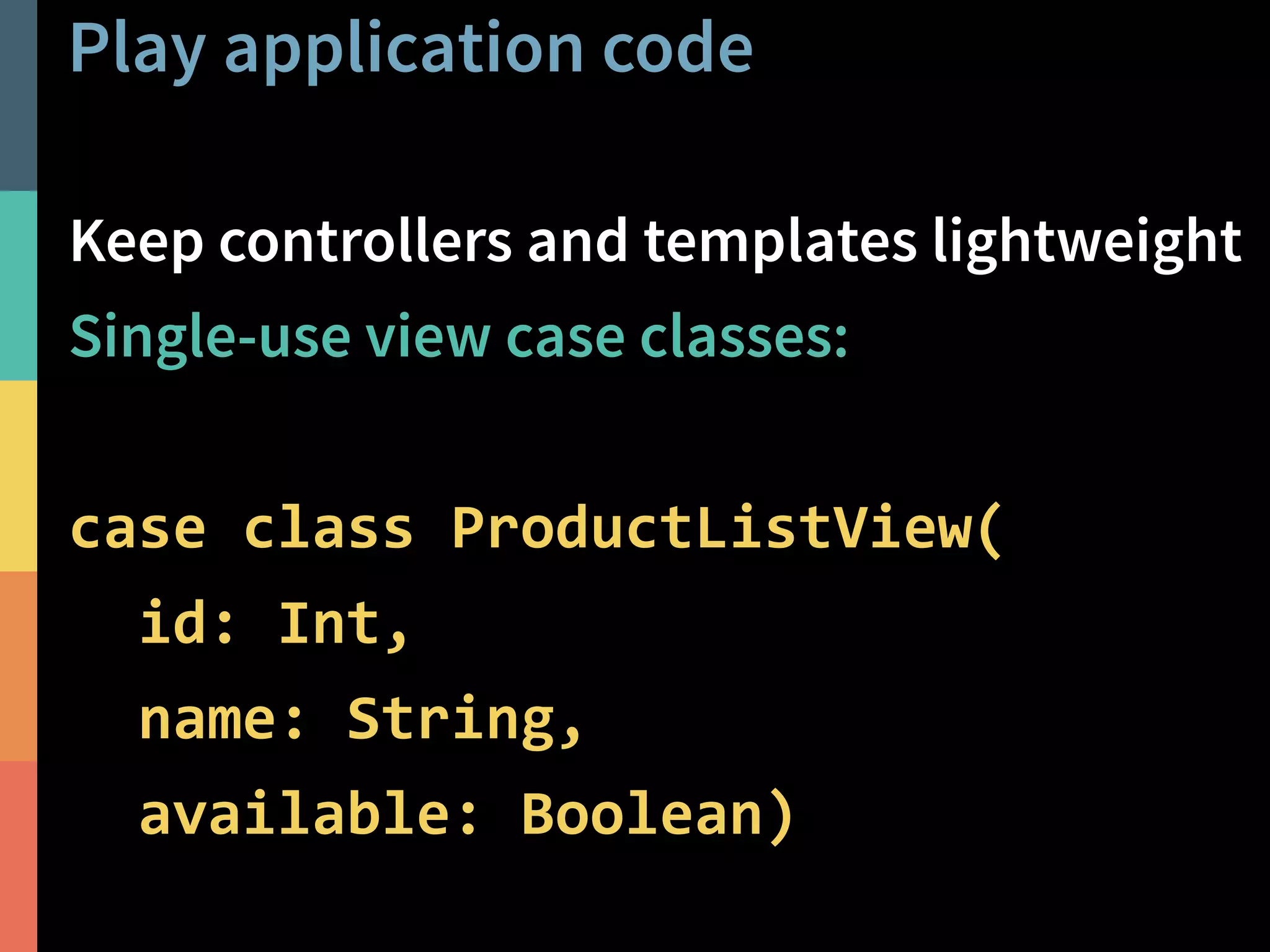 Play application code 
Keep controllers and templates lightweight 
Single-use view case classes: 
@PeterHilton • 45 
! 
case class ProductListView( 
id: Int, 
name: String, 
available: Boolean) 
 